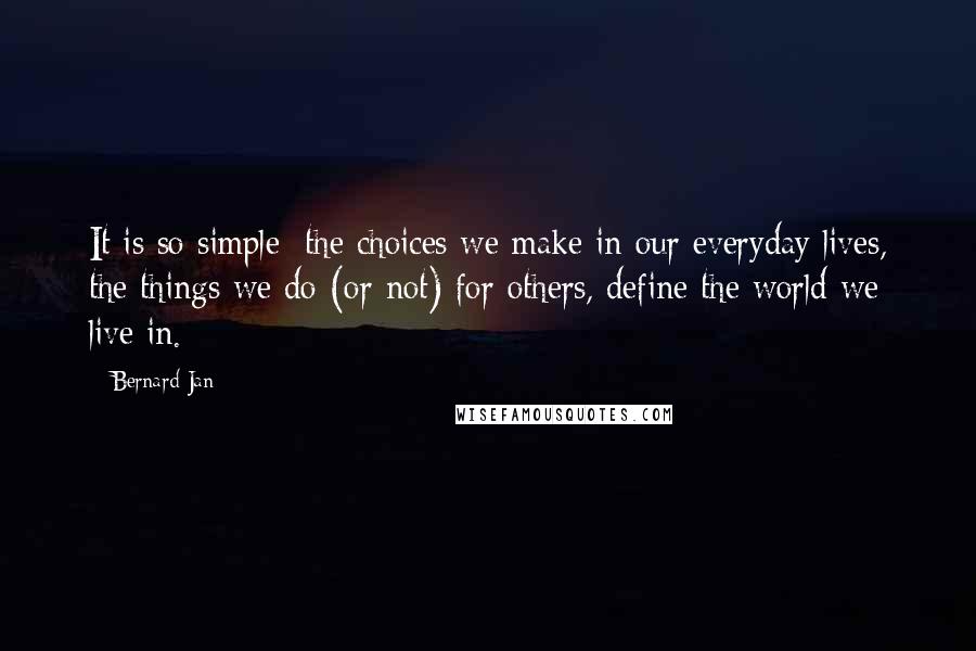 Bernard Jan quotes: It is so simple: the choices we make in our everyday lives, the things we do (or not) for others, define the world we live in. Bernard Jan quotes: It is so simple: the choices we make in our everyday lives, the things we do (or not) for others, define the world we live in.