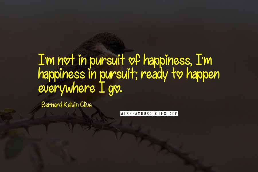 Bernard Kelvin Clive quotes: I'm not in pursuit of happiness, I'm happiness in pursuit; ready to happen everywhere I go.