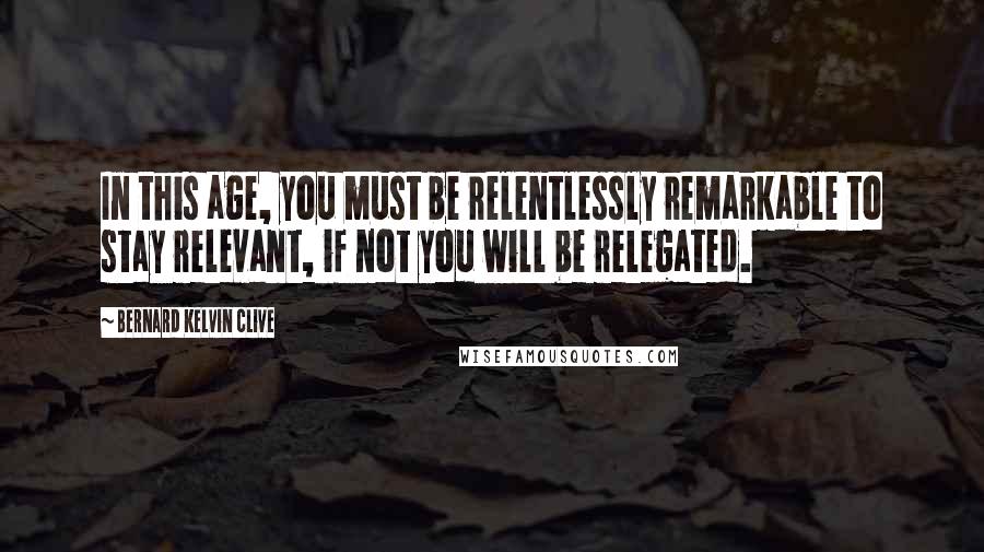 Bernard Kelvin Clive quotes: In this age, you must be relentlessly remarkable to stay relevant, if not you will be relegated.