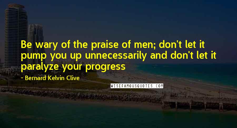 Bernard Kelvin Clive quotes: Be wary of the praise of men; don't let it pump you up unnecessarily and don't let it paralyze your progress
