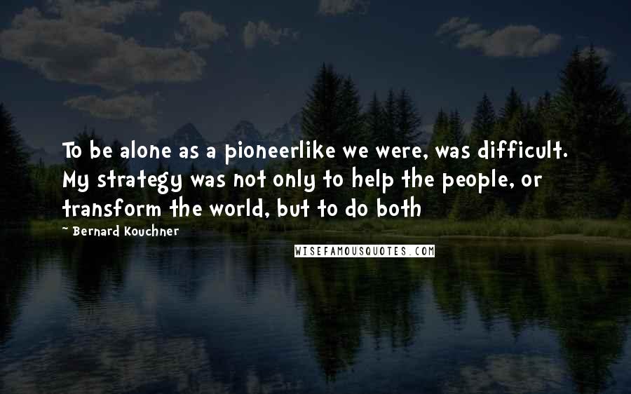 Bernard Kouchner quotes: To be alone as a pioneerlike we were, was difficult. My strategy was not only to help the people, or transform the world, but to do both Bernard Kouchner quotes: To be alone as a pioneerlike we were, was difficult. My strategy was not only to help the people, or transform the world, but to do both