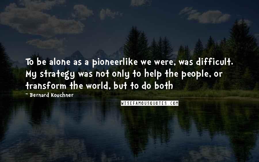 Bernard Kouchner quotes: To be alone as a pioneerlike we were, was difficult. My strategy was not only to help the people, or transform the world, but to do both