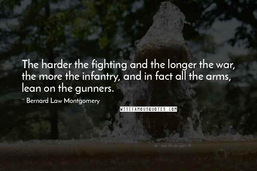 Bernard Law Montgomery quotes: The harder the fighting and the longer the war, the more the infantry, and in fact all the arms, lean on the gunners.