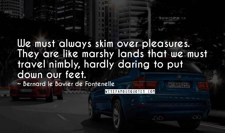 Bernard Le Bovier De Fontenelle quotes: We must always skim over pleasures. They are like marshy lands that we must travel nimbly, hardly daring to put down our feet.