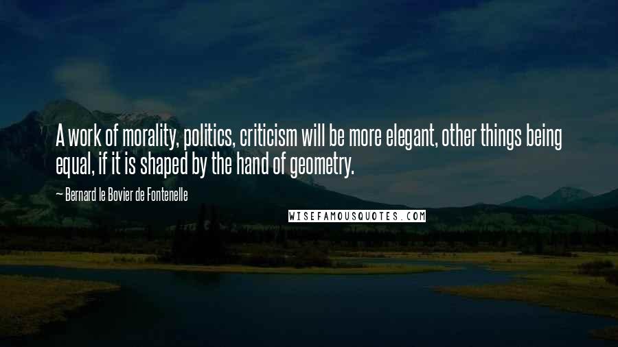 Bernard Le Bovier De Fontenelle quotes: A work of morality, politics, criticism will be more elegant, other things being equal, if it is shaped by the hand of geometry.