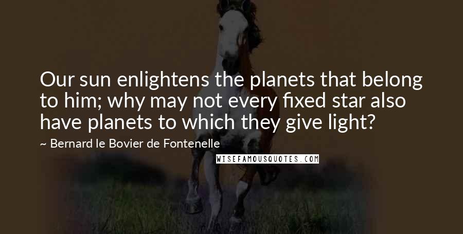 Bernard Le Bovier De Fontenelle quotes: Our sun enlightens the planets that belong to him; why may not every fixed star also have planets to which they give light?