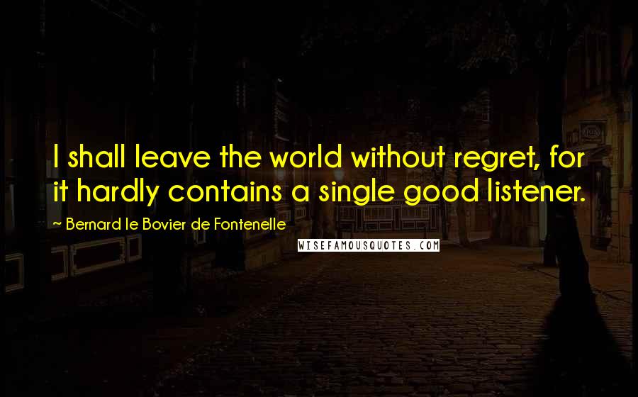 Bernard Le Bovier De Fontenelle quotes: I shall leave the world without regret, for it hardly contains a single good listener.