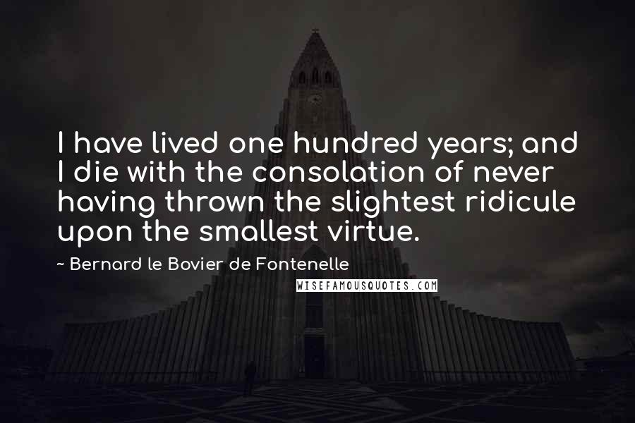 Bernard Le Bovier De Fontenelle quotes: I have lived one hundred years; and I die with the consolation of never having thrown the slightest ridicule upon the smallest virtue.