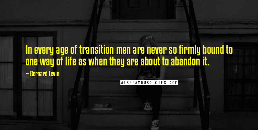 Bernard Levin quotes: In every age of transition men are never so firmly bound to one way of life as when they are about to abandon it.