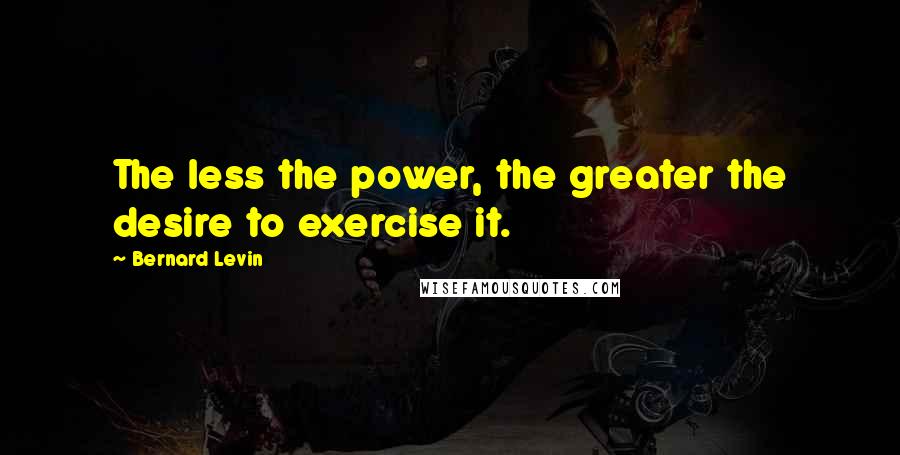 Bernard Levin quotes: The less the power, the greater the desire to exercise it.