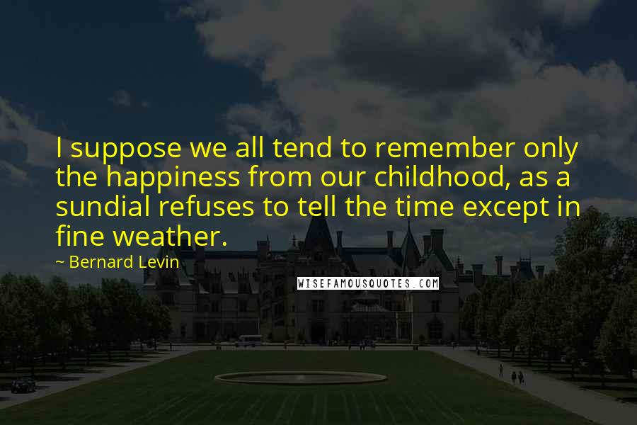 Bernard Levin quotes: I suppose we all tend to remember only the happiness from our childhood, as a sundial refuses to tell the time except in fine weather.