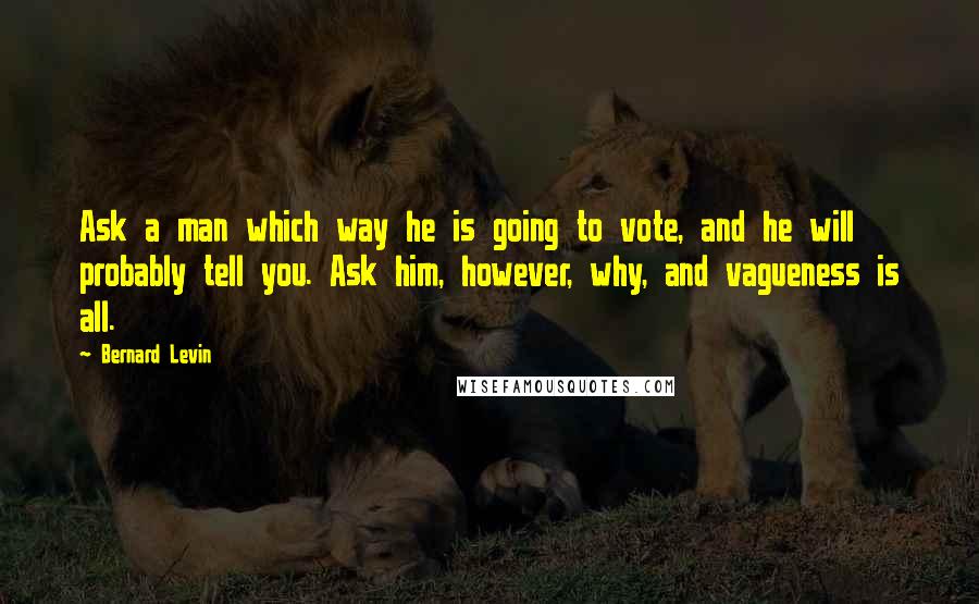 Bernard Levin quotes: Ask a man which way he is going to vote, and he will probably tell you. Ask him, however, why, and vagueness is all. Bernard Levin quotes: Ask a man which way he is going to vote, and he will probably tell you. Ask him, however, why, and vagueness is all.