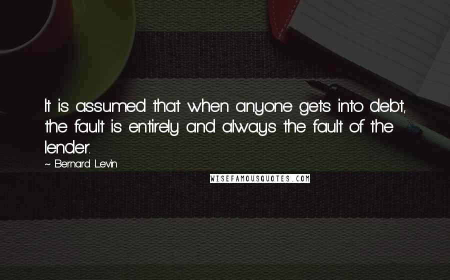 Bernard Levin quotes: It is assumed that when anyone gets into debt, the fault is entirely and always the fault of the lender.