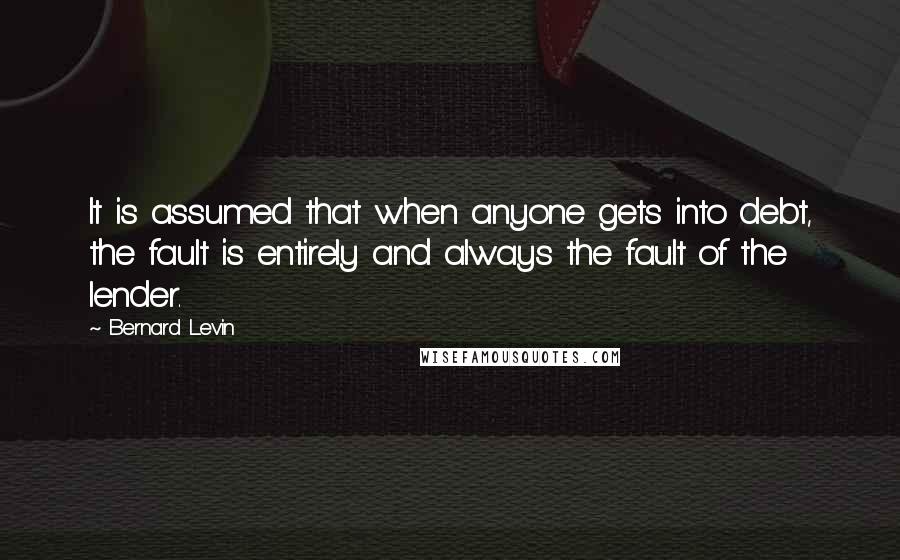 Bernard Levin quotes: It is assumed that when anyone gets into debt, the fault is entirely and always the fault of the lender. Bernard Levin quotes: It is assumed that when anyone gets into debt, the fault is entirely and always the fault of the lender.