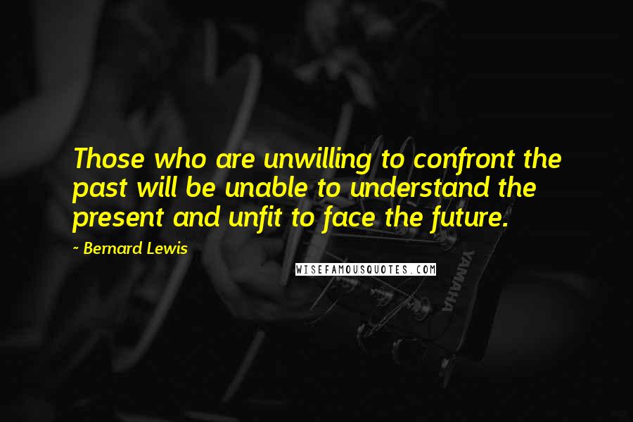 Bernard Lewis quotes: Those who are unwilling to confront the past will be unable to understand the present and unfit to face the future.