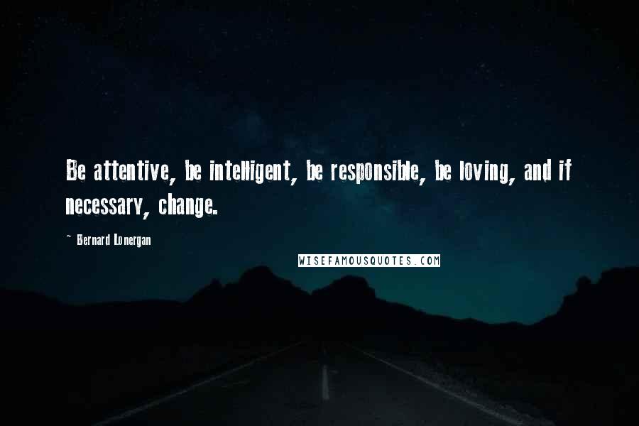 Bernard Lonergan quotes: Be attentive, be intelligent, be responsible, be loving, and if necessary, change.