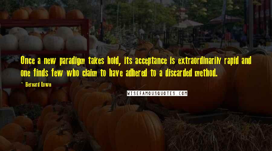 Bernard Lown quotes: Once a new paradigm takes hold, its acceptance is extraordinarily rapid and one finds few who claim to have adhered to a discarded method. Bernard Lown quotes: Once a new paradigm takes hold, its acceptance is extraordinarily rapid and one finds few who claim to have adhered to a discarded method.