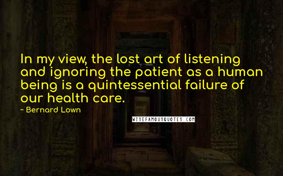 Bernard Lown quotes: In my view, the lost art of listening and ignoring the patient as a human being is a quintessential failure of our health care.