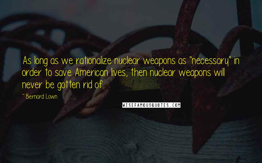 Bernard Lown quotes: As long as we rationalize nuclear weapons as "necessary" in order to save American lives, then nuclear weapons will never be gotten rid of.