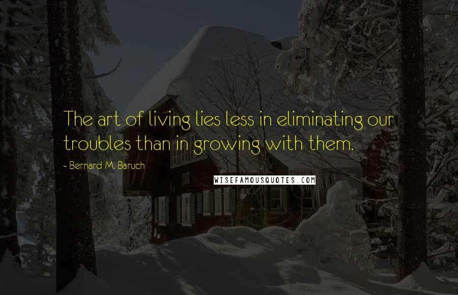 Bernard M. Baruch quotes: The art of living lies less in eliminating our troubles than in growing with them.
