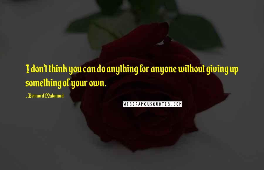 Bernard Malamud quotes: I don't think you can do anything for anyone without giving up something of your own.