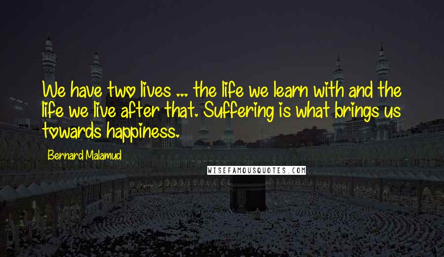 Bernard Malamud quotes: We have two lives ... the life we learn with and the life we live after that. Suffering is what brings us towards happiness.