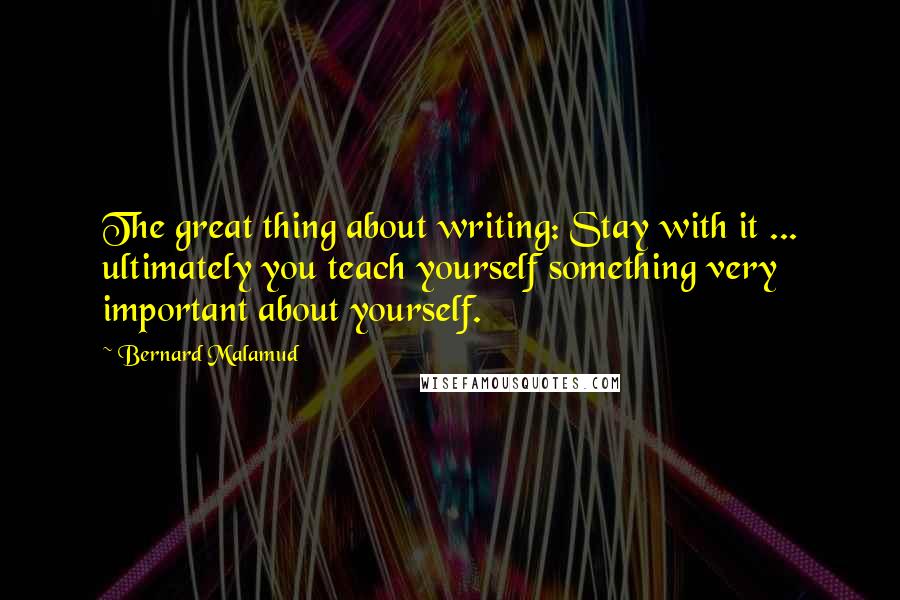 Bernard Malamud quotes: The great thing about writing: Stay with it ... ultimately you teach yourself something very important about yourself.
