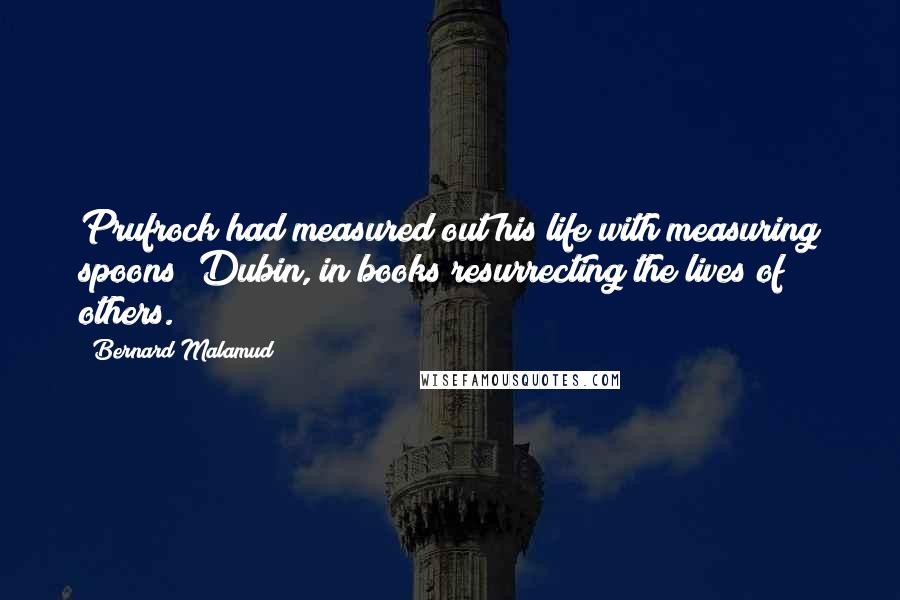 Bernard Malamud quotes: Prufrock had measured out his life with measuring spoons; Dubin, in books resurrecting the lives of others.