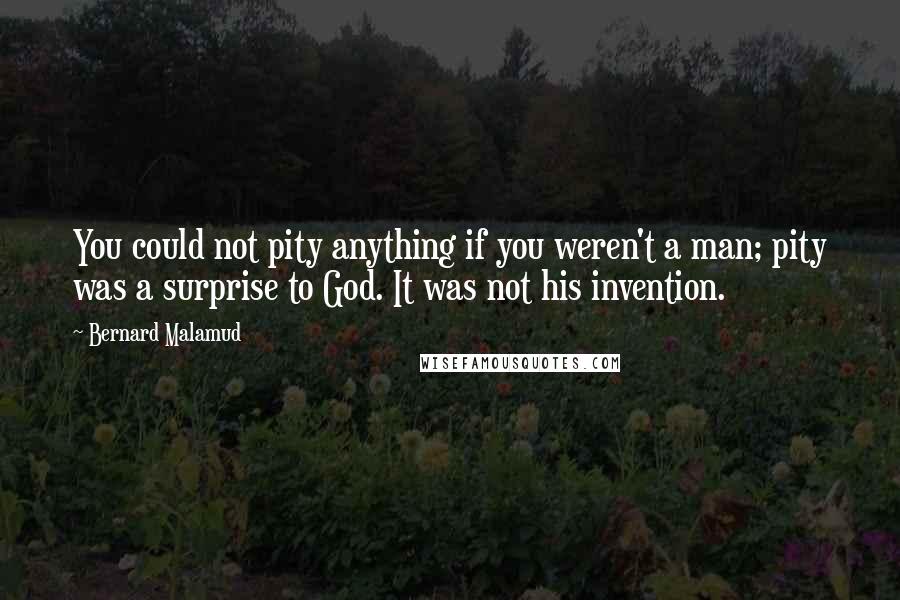 Bernard Malamud quotes: You could not pity anything if you weren't a man; pity was a surprise to God. It was not his invention.