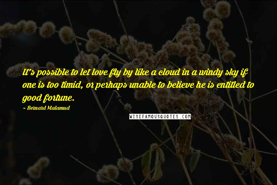 Bernard Malamud quotes: It's possible to let love fly by like a cloud in a windy sky if one is too timid, or perhaps unable to believe he is entitled to good fortune.