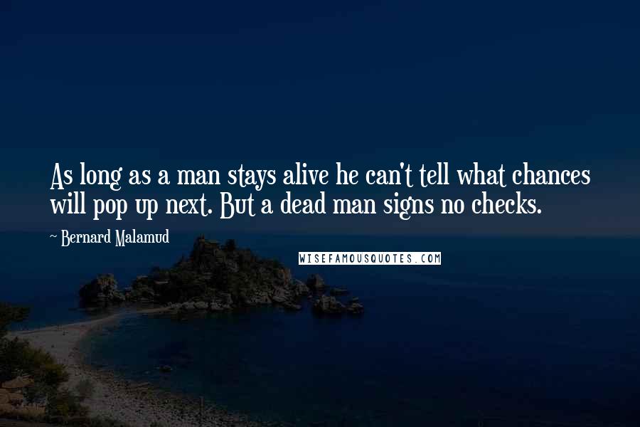 Bernard Malamud quotes: As long as a man stays alive he can't tell what chances will pop up next. But a dead man signs no checks.