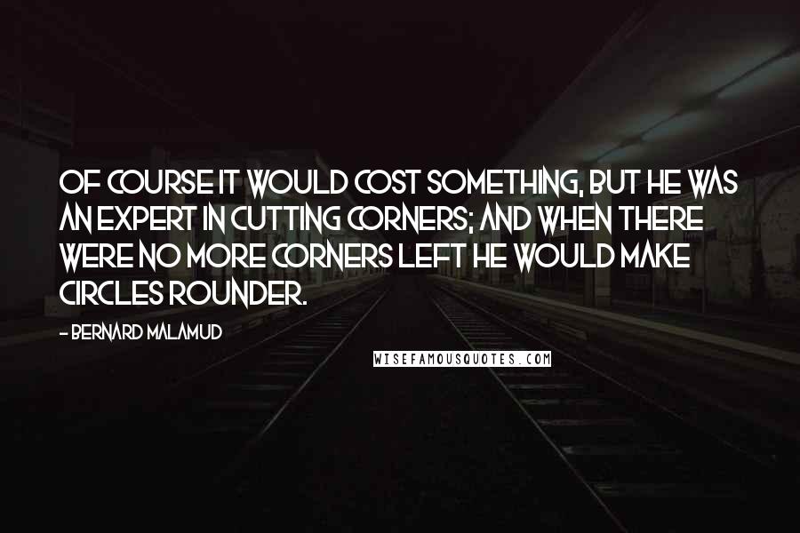 Bernard Malamud quotes: Of course it would cost something, but he was an expert in cutting corners; and when there were no more corners left he would make circles rounder.