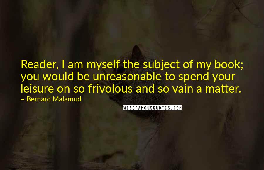 Bernard Malamud quotes: Reader, I am myself the subject of my book; you would be unreasonable to spend your leisure on so frivolous and so vain a matter.