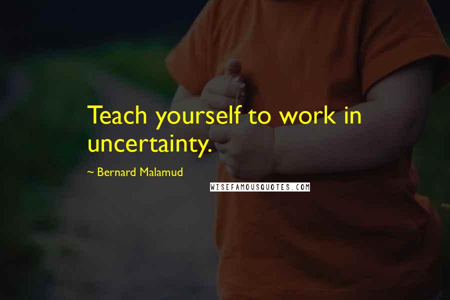 Bernard Malamud quotes: Teach yourself to work in uncertainty.