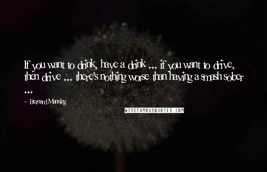 Bernard Manning quotes: If you want to drink, have a drink ... if you want to drive, then drive ... there's nothing worse than having a smash sober ...