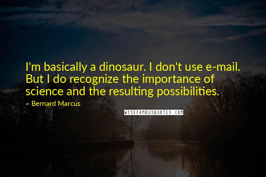 Bernard Marcus quotes: I'm basically a dinosaur. I don't use e-mail. But I do recognize the importance of science and the resulting possibilities.