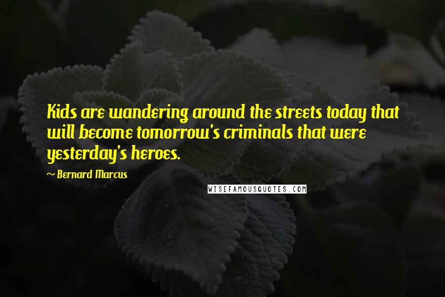 Bernard Marcus quotes: Kids are wandering around the streets today that will become tomorrow's criminals that were yesterday's heroes.