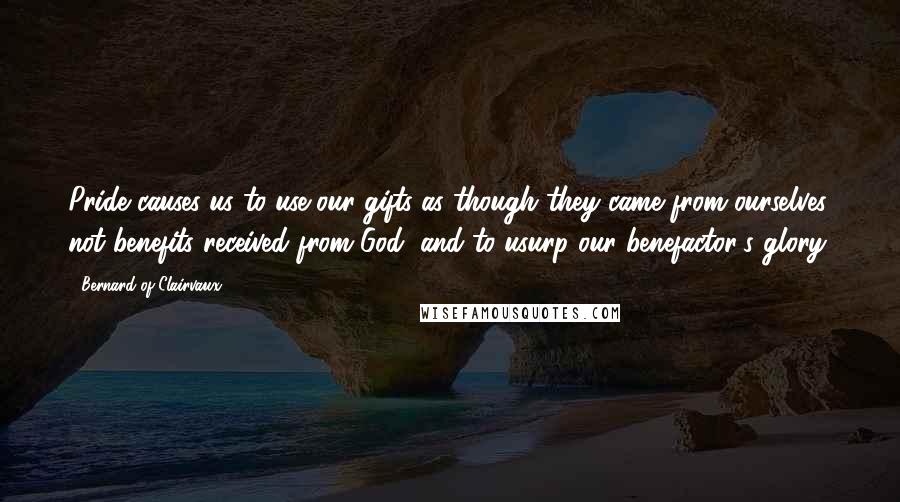 Bernard Of Clairvaux quotes: Pride causes us to use our gifts as though they came from ourselves, not benefits received from God, and to usurp our benefactor's glory.