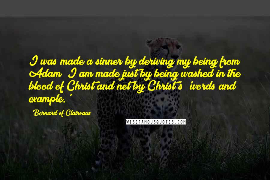 Bernard Of Clairvaux quotes: I was made a sinner by deriving my being from Adam; I am made just by being washed in the blood of Christ and not by Christ's 'words and example.' Bernard Of Clairvaux quotes: I was made a sinner by deriving my being from Adam; I am made just by being washed in the blood of Christ and not by Christ's 'words and example.'