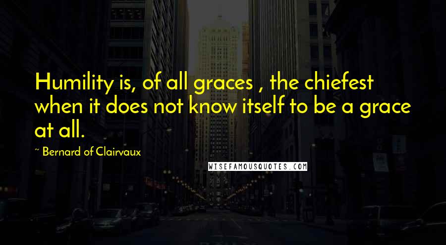 Bernard Of Clairvaux quotes: Humility is, of all graces , the chiefest when it does not know itself to be a grace at all. Bernard Of Clairvaux quotes: Humility is, of all graces , the chiefest when it does not know itself to be a grace at all.