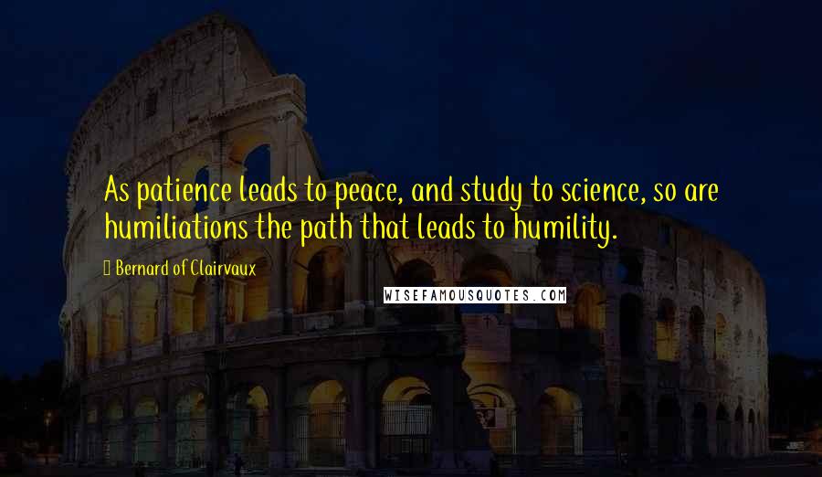 Bernard Of Clairvaux quotes: As patience leads to peace, and study to science, so are humiliations the path that leads to humility. Bernard Of Clairvaux quotes: As patience leads to peace, and study to science, so are humiliations the path that leads to humility.