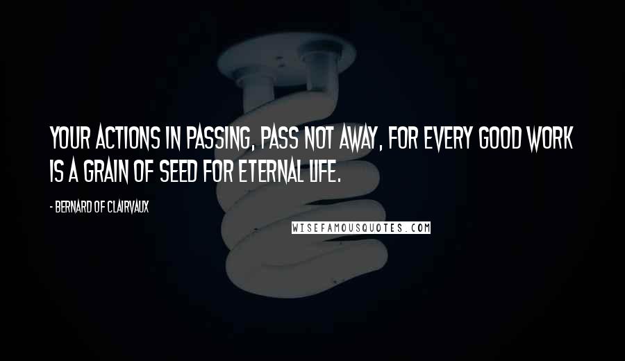 Bernard Of Clairvaux quotes: Your actions in passing, pass not away, for every good work is a grain of seed for eternal life.