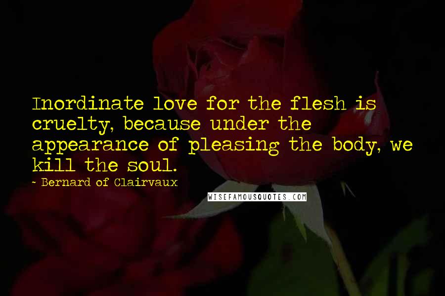 Bernard Of Clairvaux quotes: Inordinate love for the flesh is cruelty, because under the appearance of pleasing the body, we kill the soul.