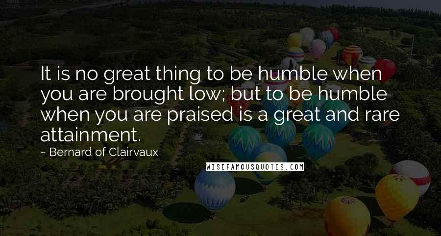 Bernard Of Clairvaux quotes: It is no great thing to be humble when you are brought low; but to be humble when you are praised is a great and rare attainment.