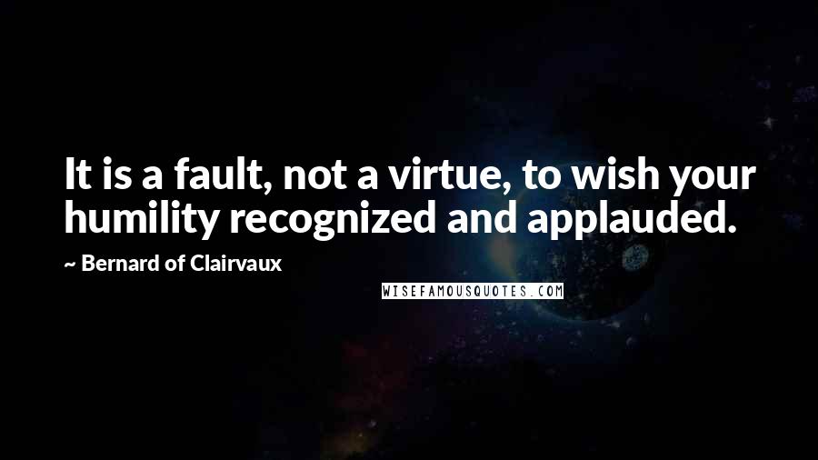 Bernard Of Clairvaux quotes: It is a fault, not a virtue, to wish your humility recognized and applauded.