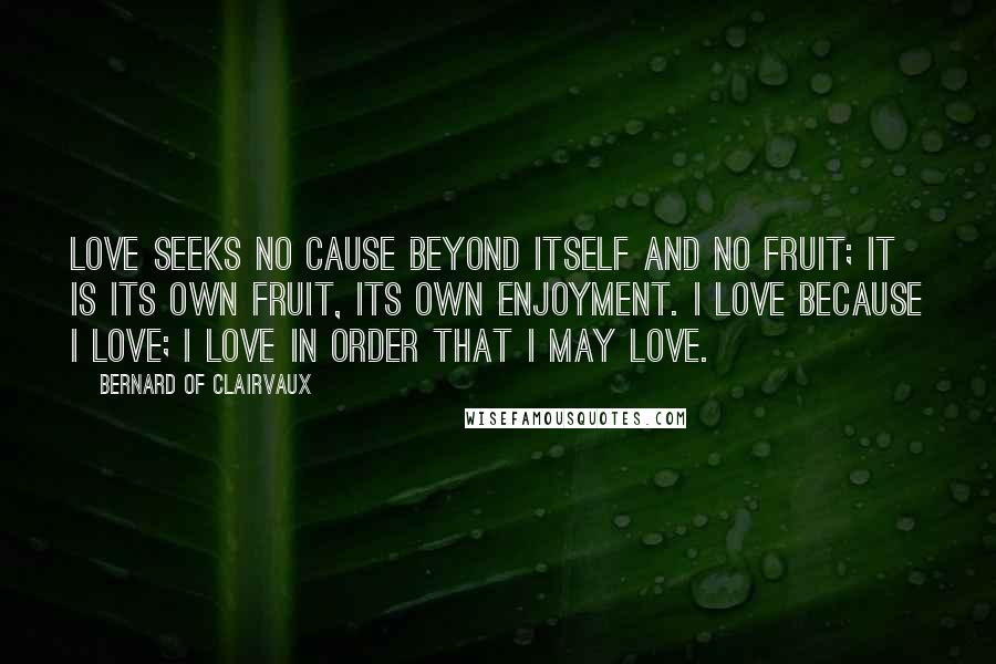 Bernard Of Clairvaux quotes: Love seeks no cause beyond itself and no fruit; it is its own fruit, its own enjoyment. I love because I love; I love in order that I may love. Bernard Of Clairvaux quotes: Love seeks no cause beyond itself and no fruit; it is its own fruit, its own enjoyment. I love because I love; I love in order that I may love.