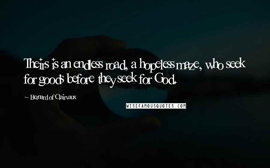 Bernard Of Clairvaux quotes: Theirs is an endless road, a hopeless maze, who seek for goods before they seek for God. Bernard Of Clairvaux quotes: Theirs is an endless road, a hopeless maze, who seek for goods before they seek for God.