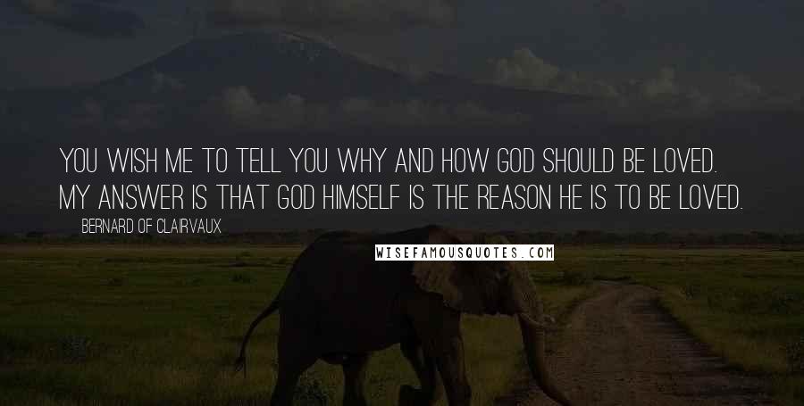 Bernard Of Clairvaux quotes: You wish me to tell you why and how God should be loved. My answer is that God himself is the reason he is to be loved. Bernard Of Clairvaux quotes: You wish me to tell you why and how God should be loved. My answer is that God himself is the reason he is to be loved.