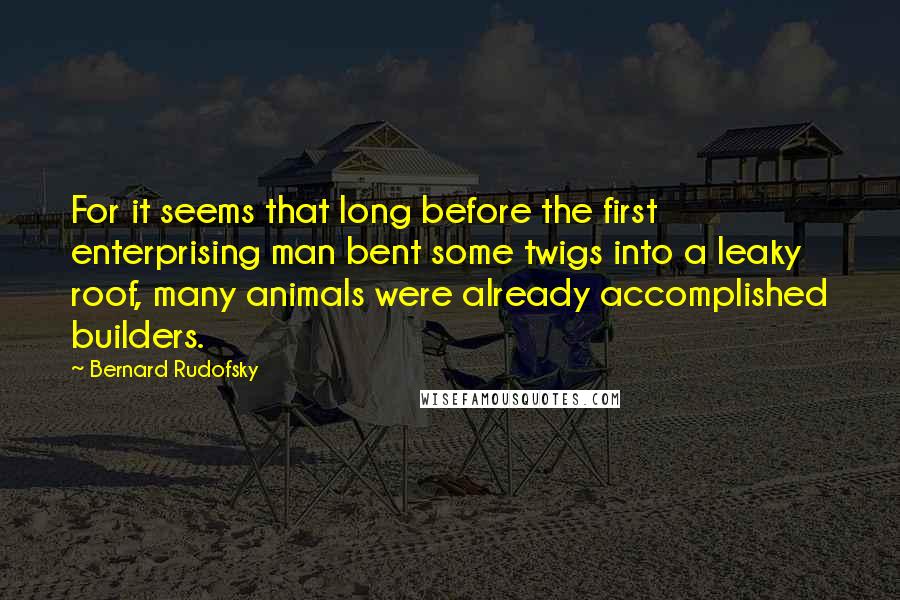 Bernard Rudofsky quotes: For it seems that long before the first enterprising man bent some twigs into a leaky roof, many animals were already accomplished builders.