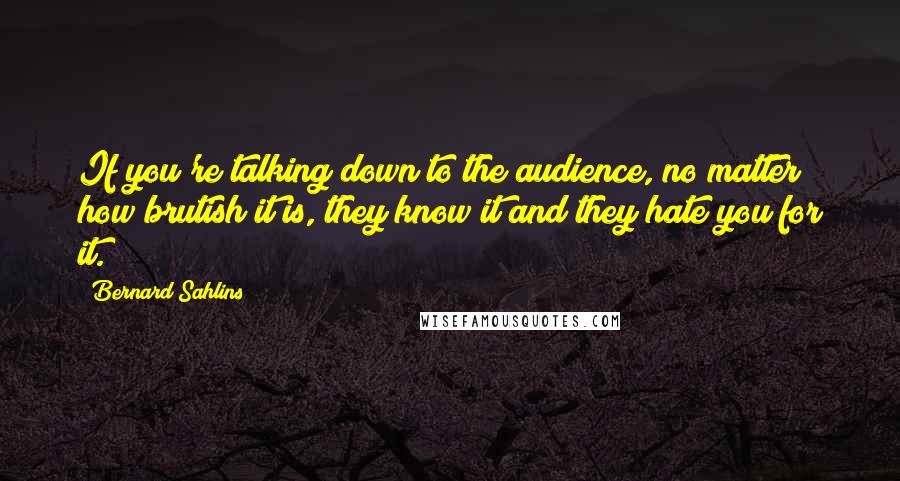 Bernard Sahlins quotes: If you're talking down to the audience, no matter how brutish it is, they know it and they hate you for it.